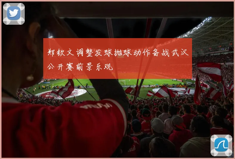 郑钦文调整发球抛球动作备战武汉公开赛前景乐观