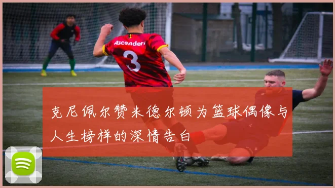 克尼佩尔赞米德尔顿为篮球偶像与人生榜样的深情告白