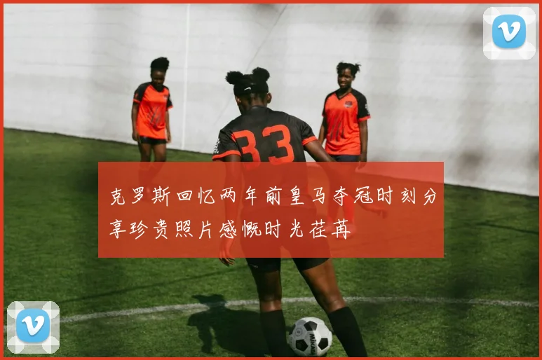 克罗斯回忆两年前皇马夺冠时刻分享珍贵照片感慨时光荏苒