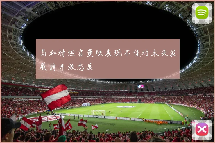 乌加特坦言曼联表现不佳对未来发展持开放态度