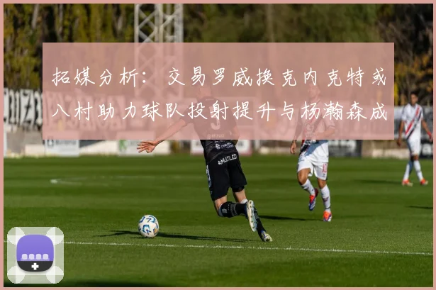 拓媒分析：交易罗威换克内克特或八村助力球队投射提升与杨瀚森成长
