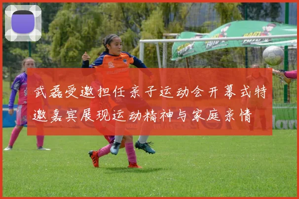 武磊受邀担任亲子运动会开幕式特邀嘉宾展现运动精神与家庭亲情