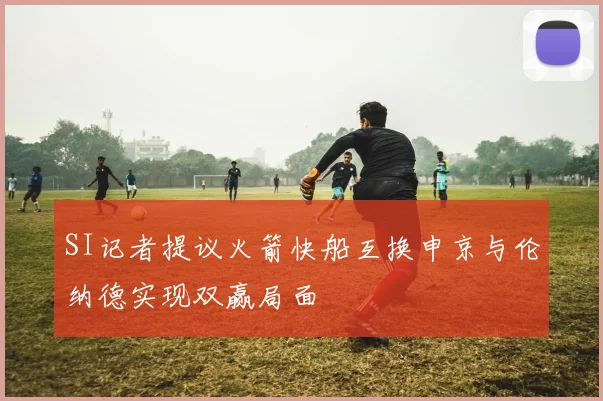 SI记者提议火箭快船互换申京与伦纳德实现双赢局面
