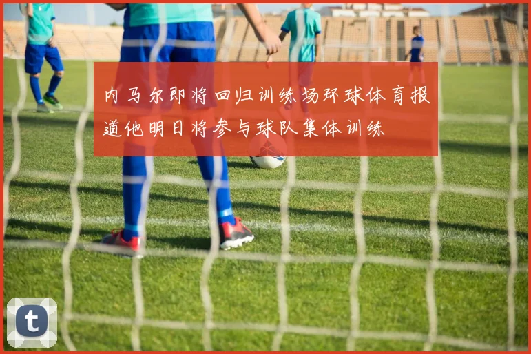 内马尔即将回归训练场环球体育报道他明日将参与球队集体训练
