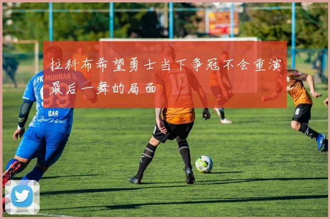 拉科布希望勇士当下争冠不会重演最后一舞的局面