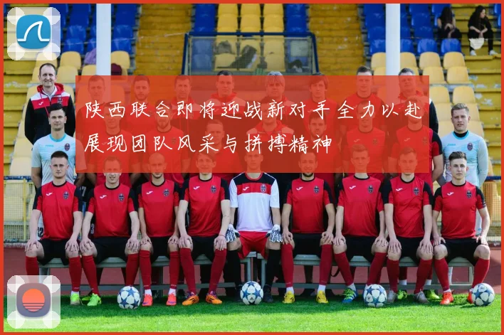 陕西联合即将迎战新对手全力以赴展现团队风采与拼搏精神