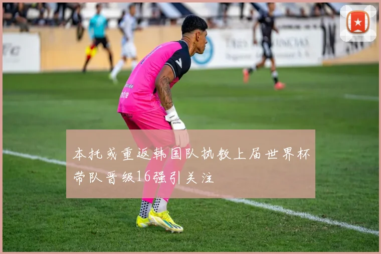 本托或重返韩国队执教上届世界杯带队晋级16强引关注