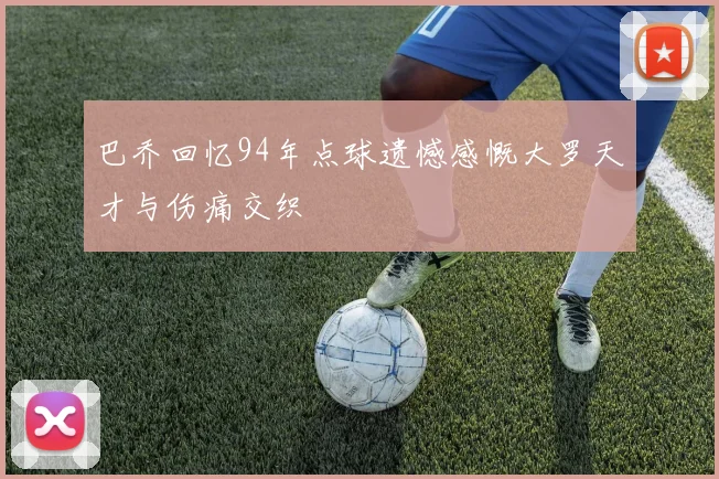 巴乔回忆94年点球遗憾感慨大罗天才与伤痛交织
