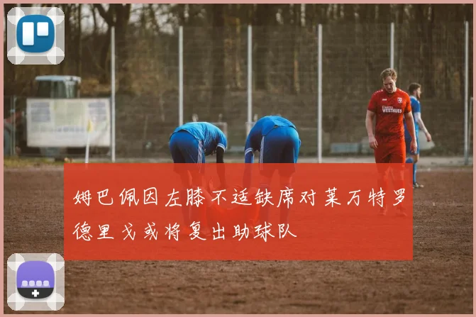 姆巴佩因左膝不适缺席对莱万特罗德里戈或将复出助球队