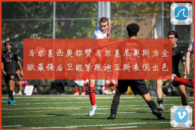 马尔基西奥称赞马尔基尼奥斯为全欧最强后卫能紧跟迪亚斯表现出色