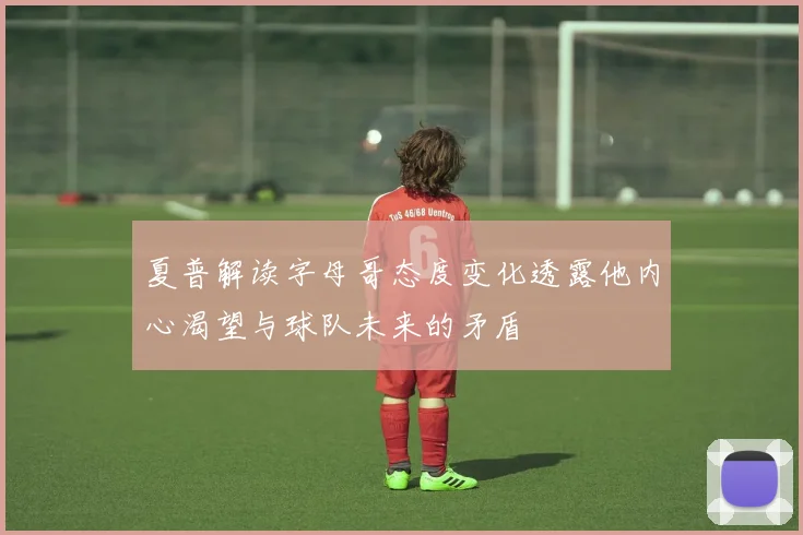 夏普解读字母哥态度变化透露他内心渴望与球队未来的矛盾