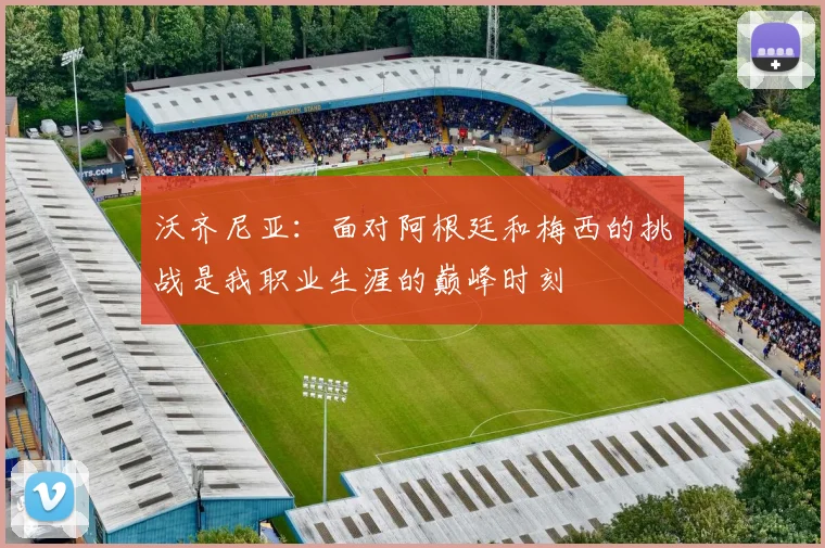 沃齐尼亚:面对阿根廷和梅西的挑战是我职业生涯的巅峰时刻