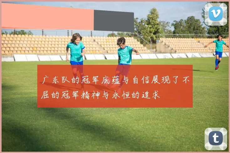 广东队的冠军底蕴与自信展现了不屈的冠军精神与永恒的追求