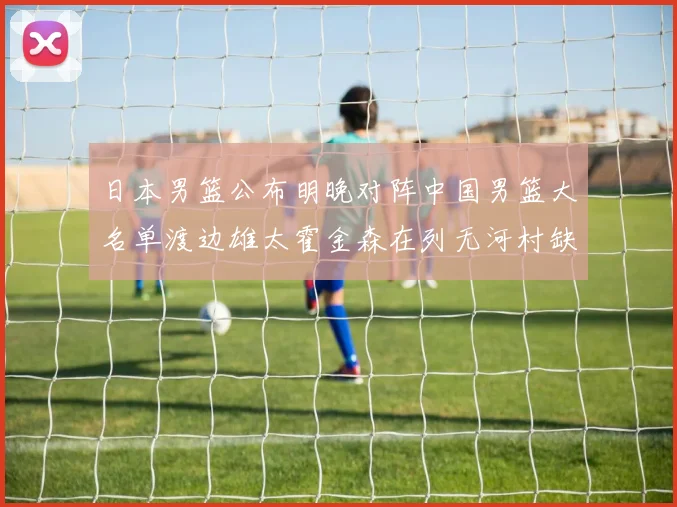 日本男篮公布明晚对阵中国男篮大名单渡边雄太霍金森在列无河村缺席