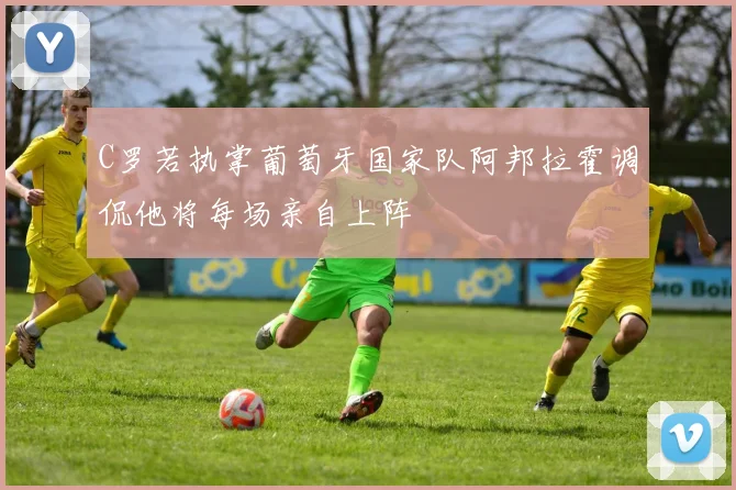 C罗若执掌葡萄牙国家队阿邦拉霍调侃他将每场亲自上阵