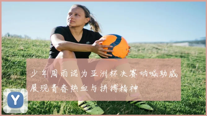 少年周雨诺为亚洲杯决赛呐喊助威展现青春热血与拼搏精神