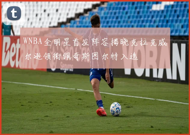 WNBA全明星首发阵容揭晓克拉克威尔逊领衔佩奇斯图尔特入选