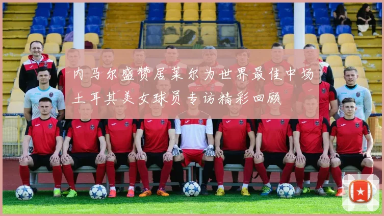 内马尔盛赞居莱尔为世界最佳中场土耳其美女球员专访精彩回顾