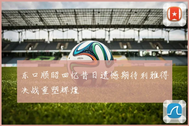 东口顺昭回忆昔日遗憾期待利雅得决战重塑辉煌
