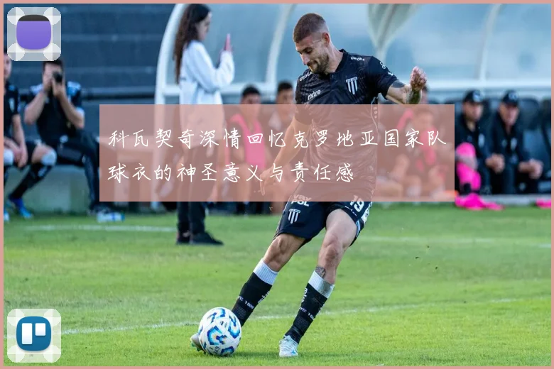 科瓦契奇深情回忆克罗地亚国家队球衣的神圣意义与责任感