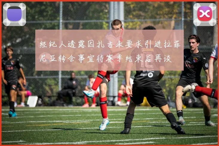 经纪人透露因扎吉未要求引进拉菲尼亚转会事宜待赛季结束后再谈